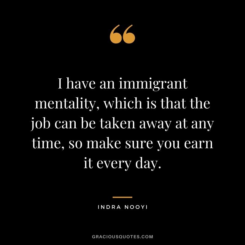 I have an immigrant mentality, which is that the job can be taken away at any time, so make sure you earn it every day.