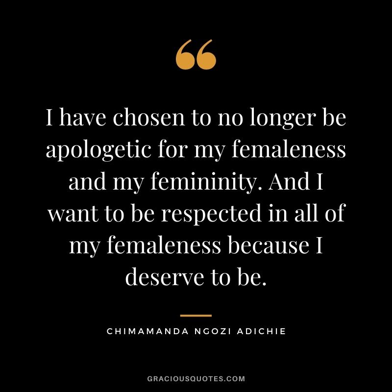 I have chosen to no longer be apologetic for my femaleness and my femininity. And I want to be respected in all of my femaleness because I deserve to be.