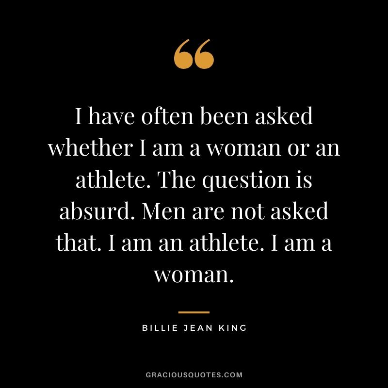 I have often been asked whether I am a woman or an athlete. The question is absurd. Men are not asked that. I am an athlete. I am a woman.