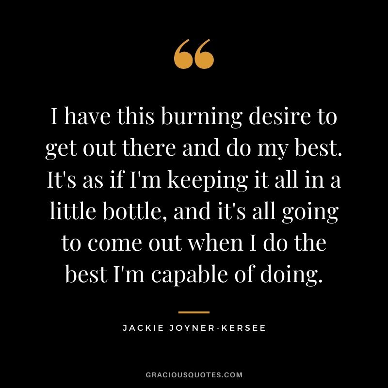 I have this burning desire to get out there and do my best. It's as if I'm keeping it all in a little bottle, and it's all going to come out when I do the best I'm capable of doing.