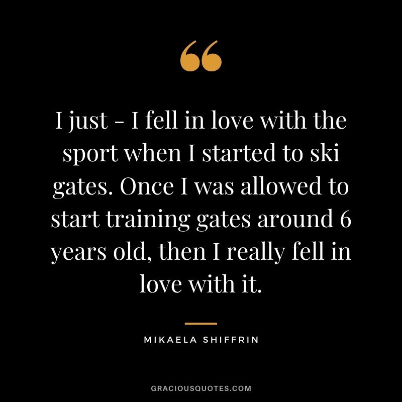 I just - I fell in love with the sport when I started to ski gates. Once I was allowed to start training gates around 6 years old, then I really fell in love with it.