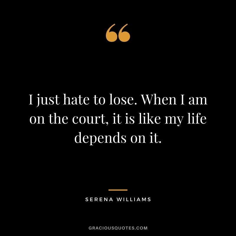I just hate to lose. When I am on the court, it is like my life depends on it.