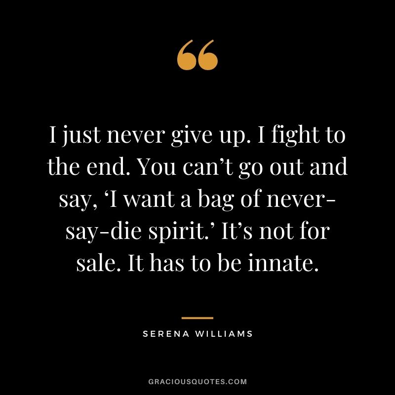I just never give up. I fight to the end. You can’t go out and say, ‘I want a bag of never-say-die spirit.’ It’s not for sale. It has to be innate.