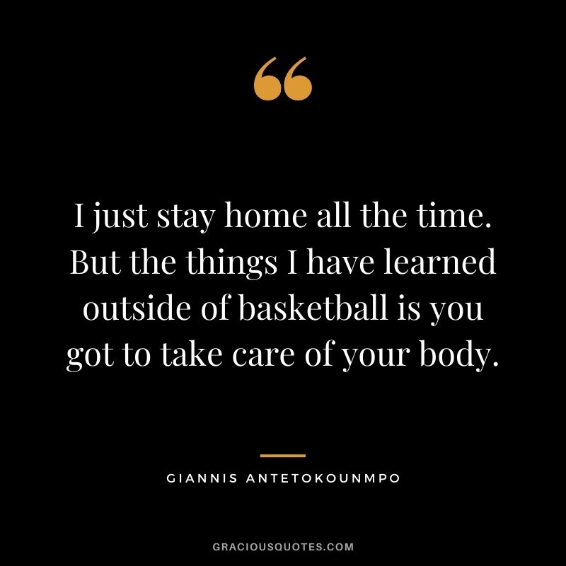 I just stay home all the time. But the things I have learned outside of basketball is you got to take care of your body.