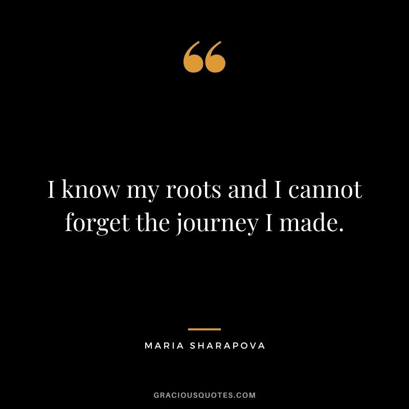 I know my roots and I cannot forget the journey I made.