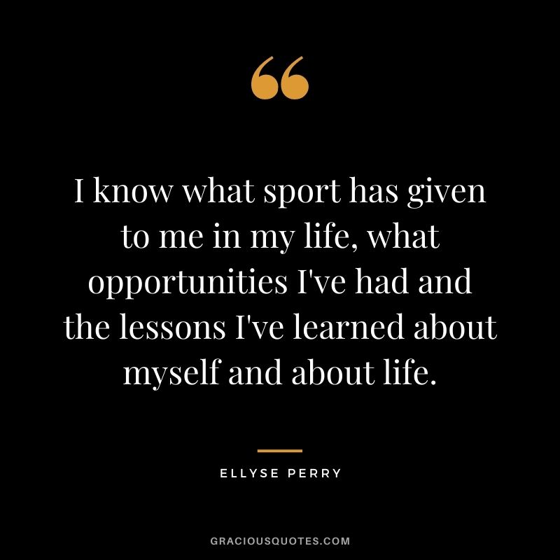 I know what sport has given to me in my life, what opportunities I've had and the lessons I've learned about myself and about life.