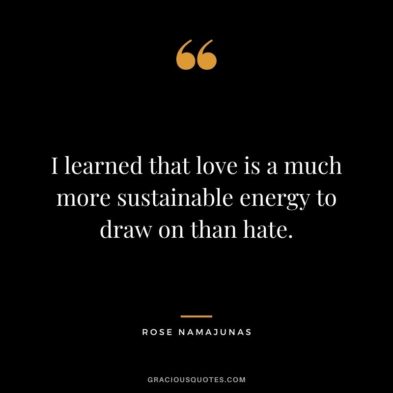 I learned that love is a much more sustainable energy to draw on than hate.