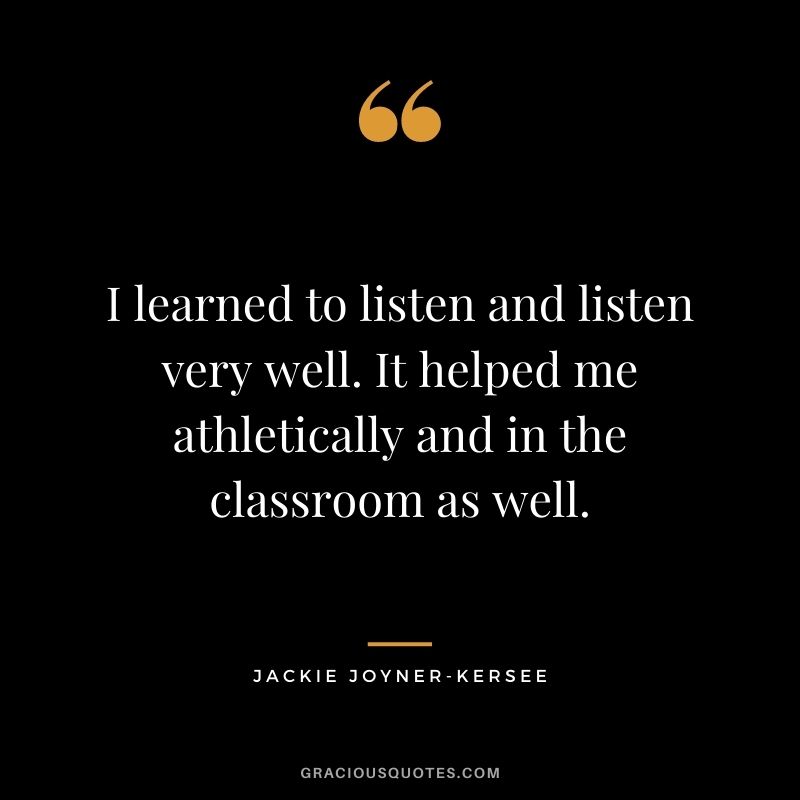 I learned to listen and listen very well. It helped me athletically and in the classroom as well.