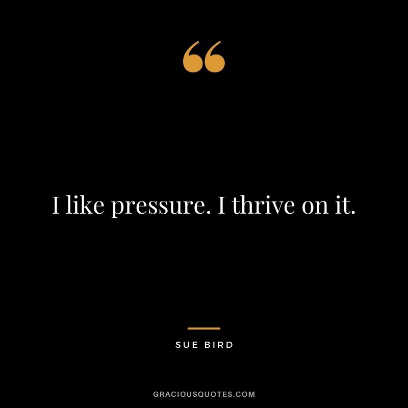 I like pressure. I thrive on it.