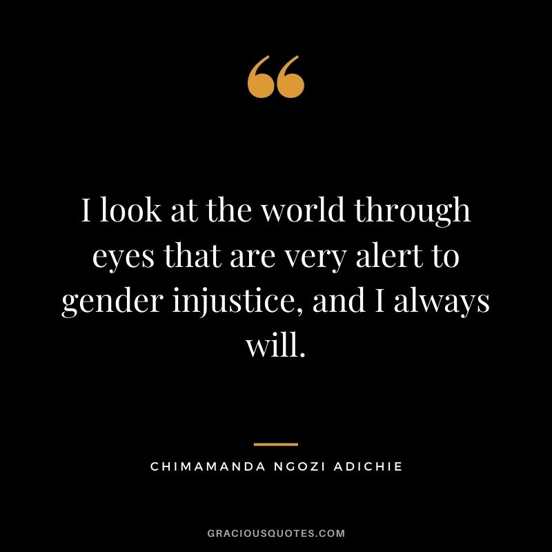 I look at the world through eyes that are very alert to gender injustice, and I always will.