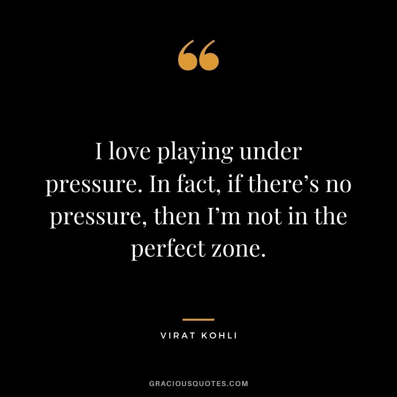 I love playing under pressure. In fact, if there’s no pressure, then I’m not in the perfect zone.