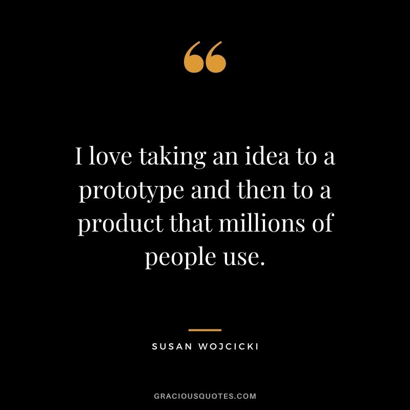 I love taking an idea to a prototype and then to a product that millions of people use.