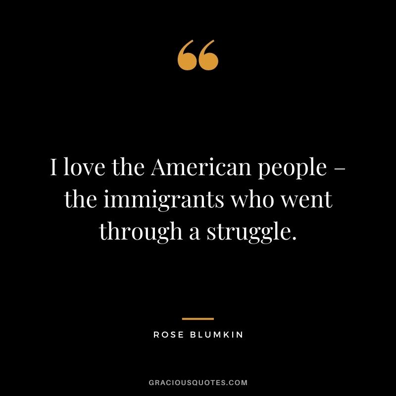 I love the American people – the immigrants who went through a struggle.