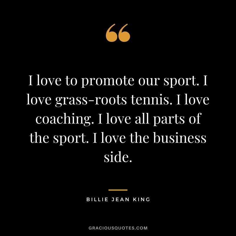I love to promote our sport. I love grass-roots tennis. I love coaching. I love all parts of the sport. I love the business side.