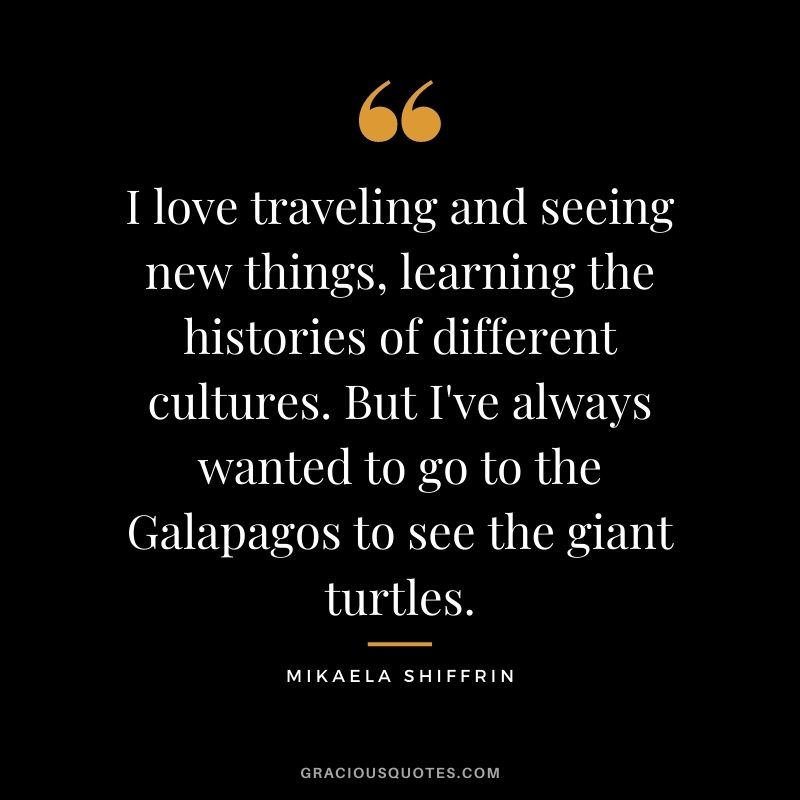 I love traveling and seeing new things, learning the histories of different cultures. But I've always wanted to go to the Galapagos to see the giant turtles.