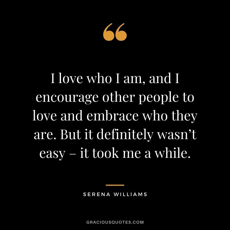 I love who I am, and I encourage other people to love and embrace who they are. But it definitely wasn’t easy – it took me a while.