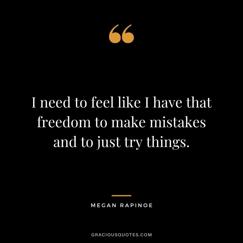 I need to feel like I have that freedom to make mistakes and to just try things.