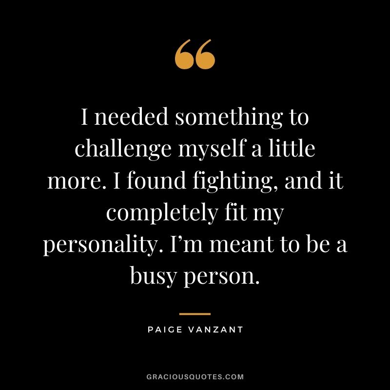 I needed something to challenge myself a little more. I found fighting, and it completely fit my personality. I’m meant to be a busy person.