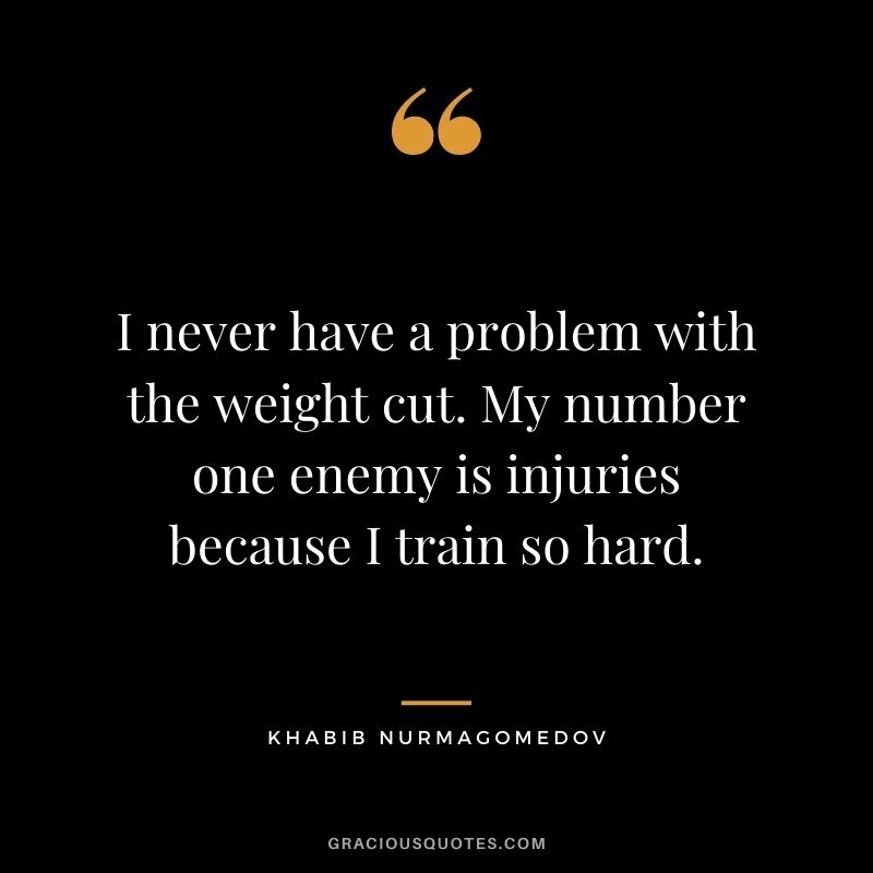 I never have a problem with the weight cut. My number one enemy is injuries because I train so hard.