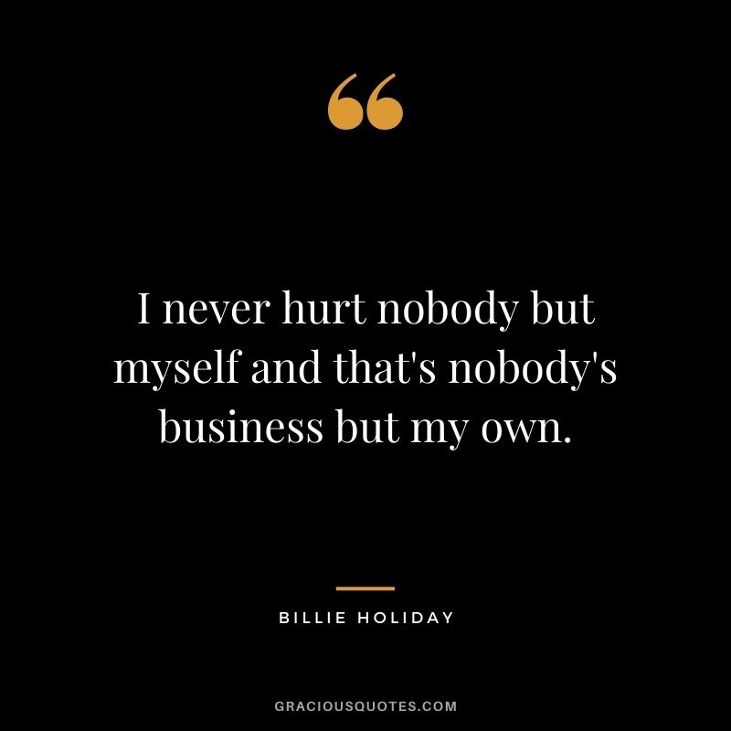 I never hurt nobody but myself and that's nobody's business but my own.
