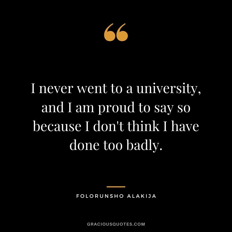 I never went to a university, and I am proud to say so because I don't think I have done too badly.