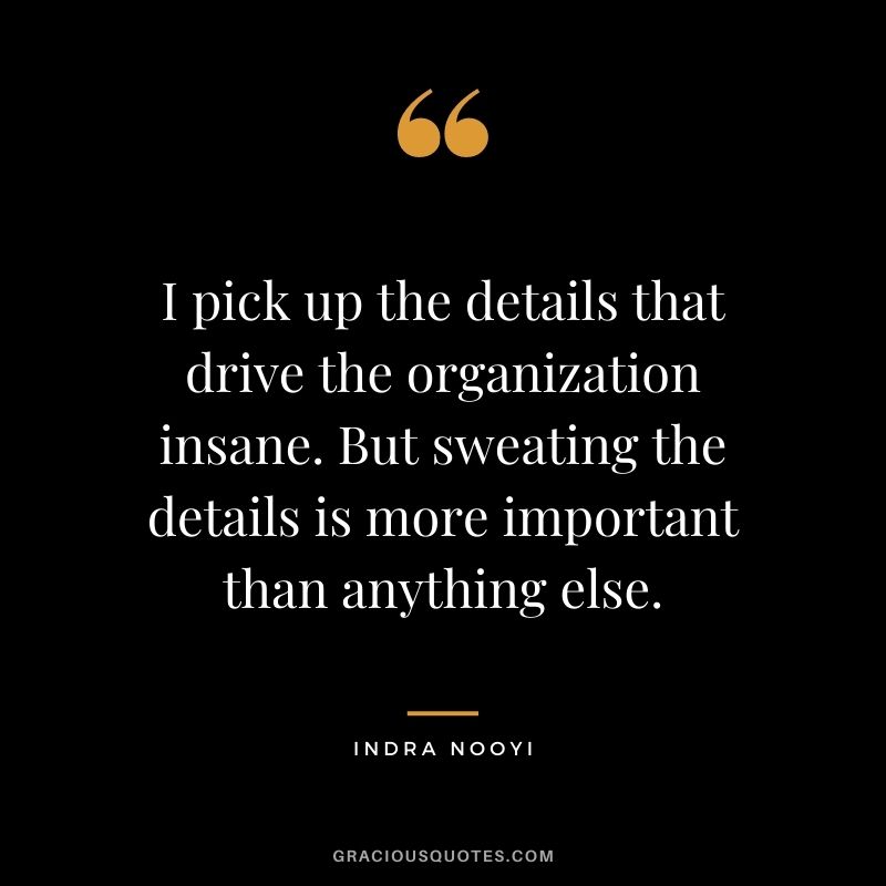 I pick up the details that drive the organization insane. But sweating the details is more important than anything else.