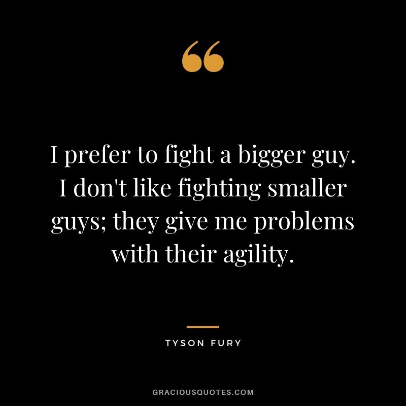 I prefer to fight a bigger guy. I don't like fighting smaller guys; they give me problems with their agility.