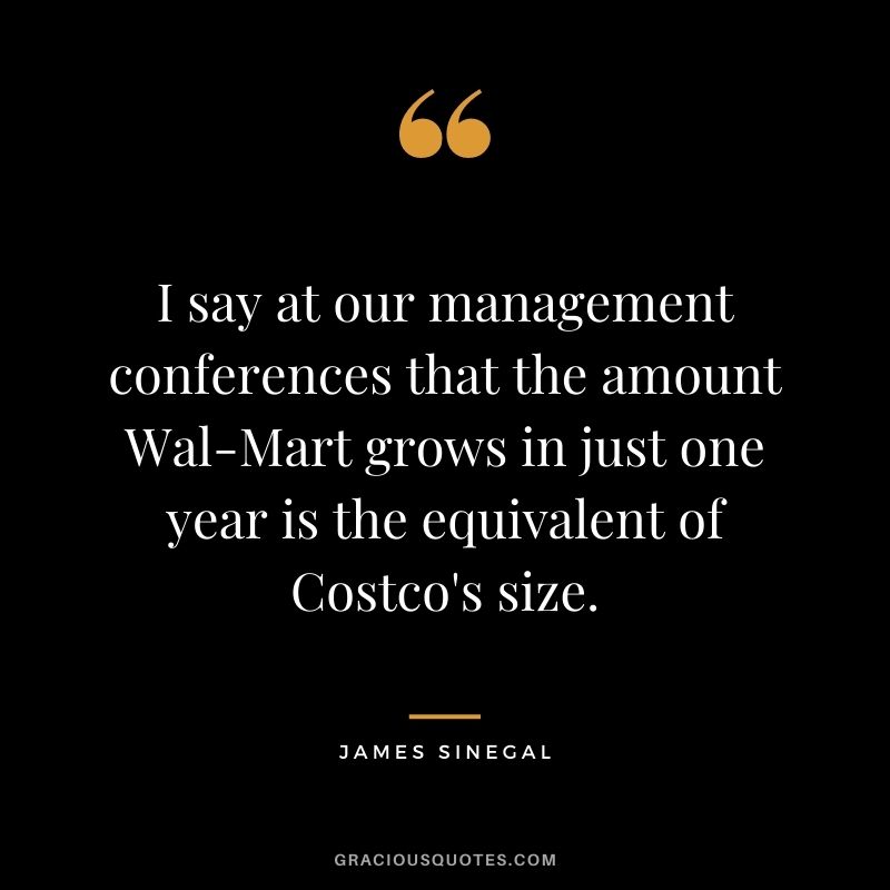 I say at our management conferences that the amount Wal-Mart grows in just one year is the equivalent of Costco's size.