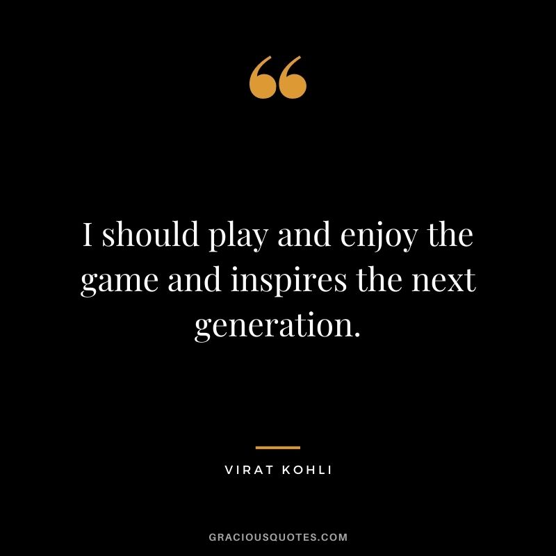 I should play and enjoy the game and inspires the next generation.