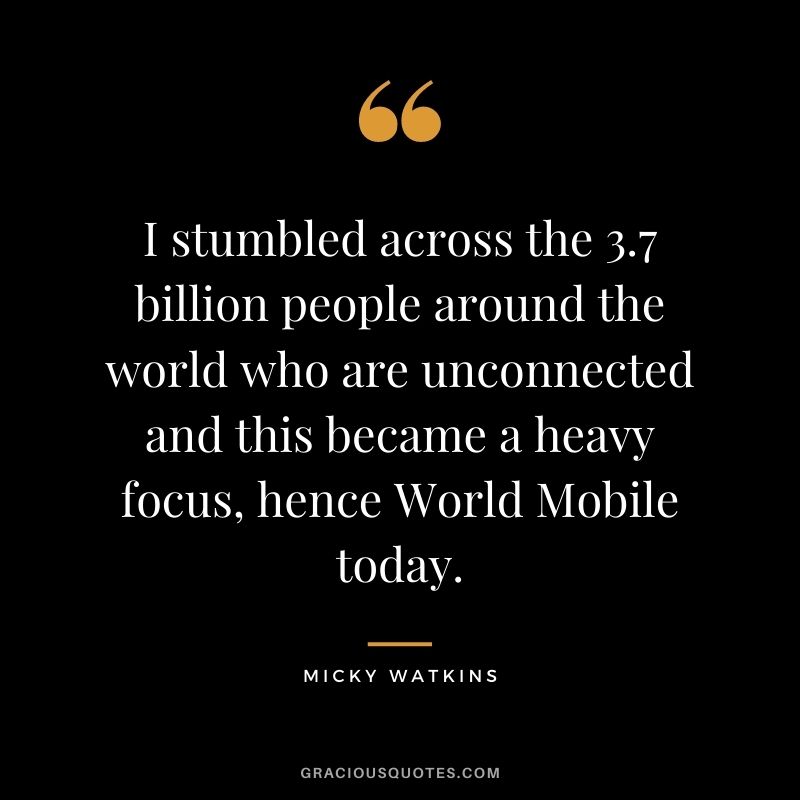 I stumbled across the 3.7 billion people around the world who are unconnected and this became a heavy focus, hence World Mobile today.