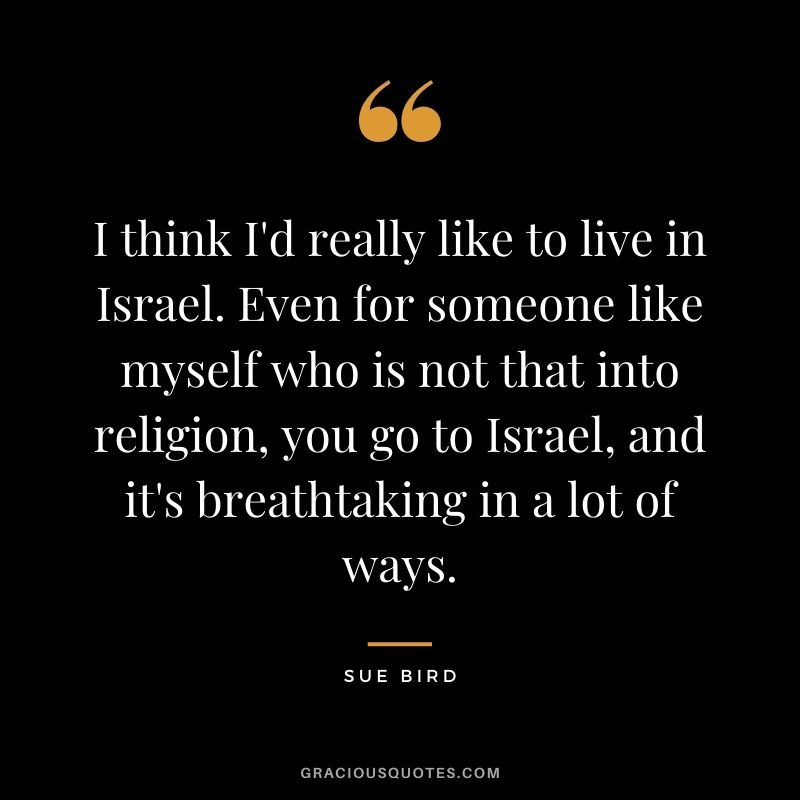 I think I'd really like to live in Israel. Even for someone like myself who is not that into religion, you go to Israel, and it's breathtaking in a lot of ways.