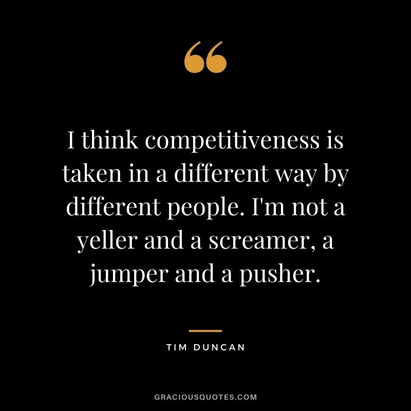 I think competitiveness is taken in a different way by different people. I'm not a yeller and a screamer, a jumper and a pusher.