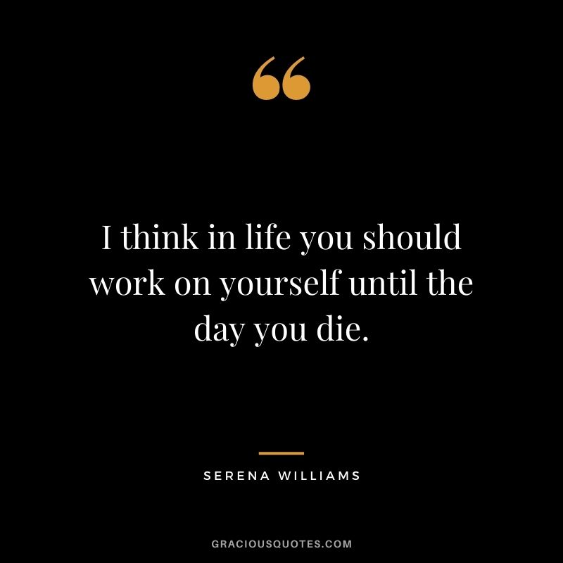 I think in life you should work on yourself until the day you die.