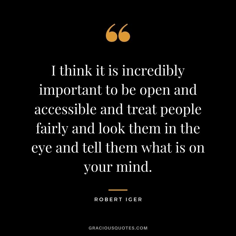 I think it is incredibly important to be open and accessible and treat people fairly and look them in the eye and tell them what is on your mind.