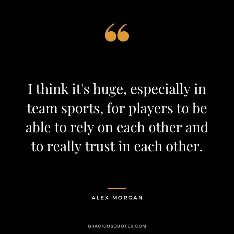 I think it's huge, especially in team sports, for players to be able to rely on each other and to really trust in each other.