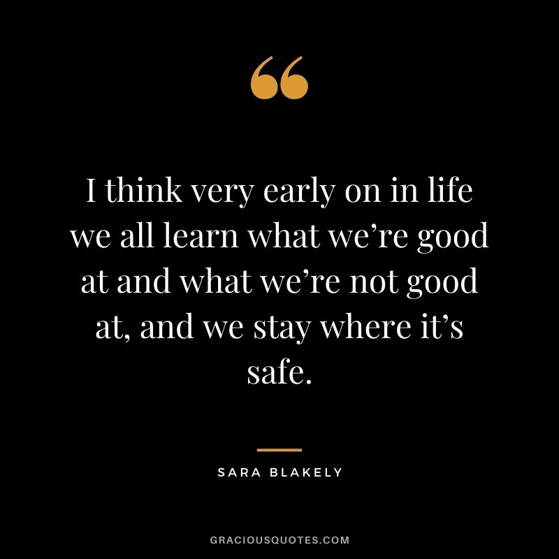 I think very early on in life we all learn what we’re good at and what we’re not good at, and we stay where it’s safe.