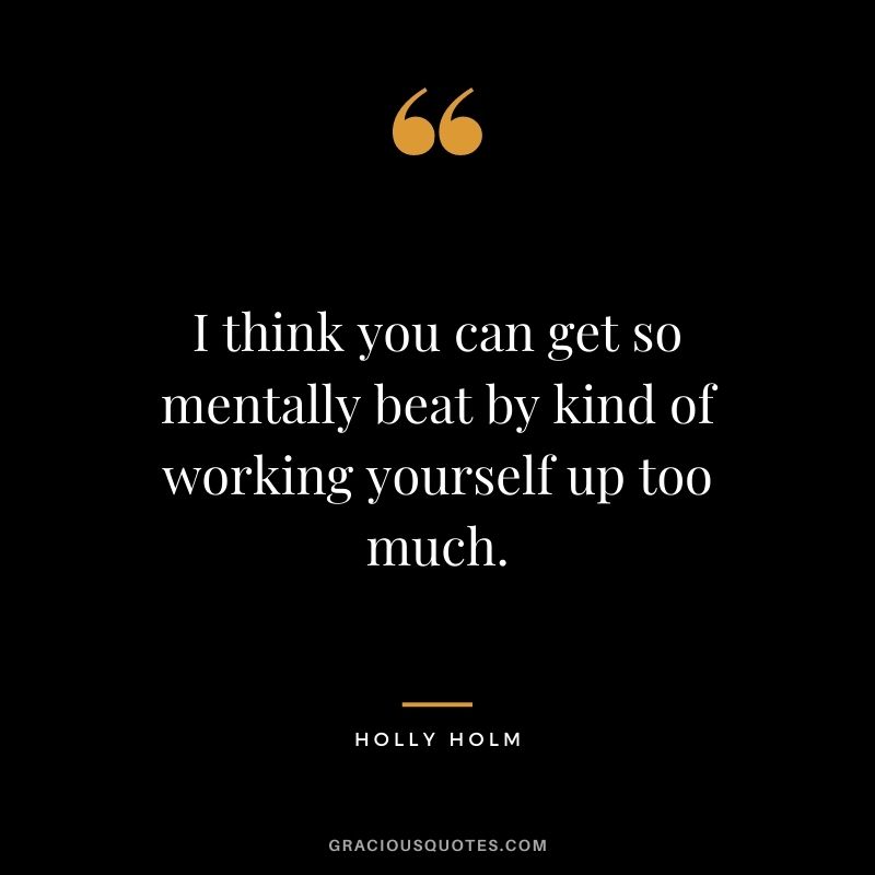 I think you can get so mentally beat by kind of working yourself up too much.