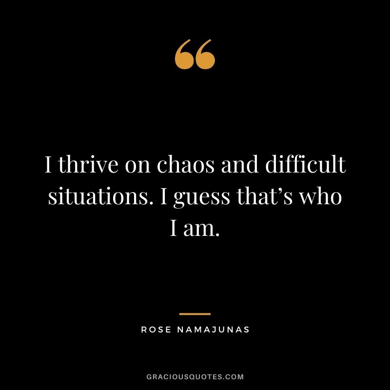 I thrive on chaos and difficult situations. I guess that’s who I am.
