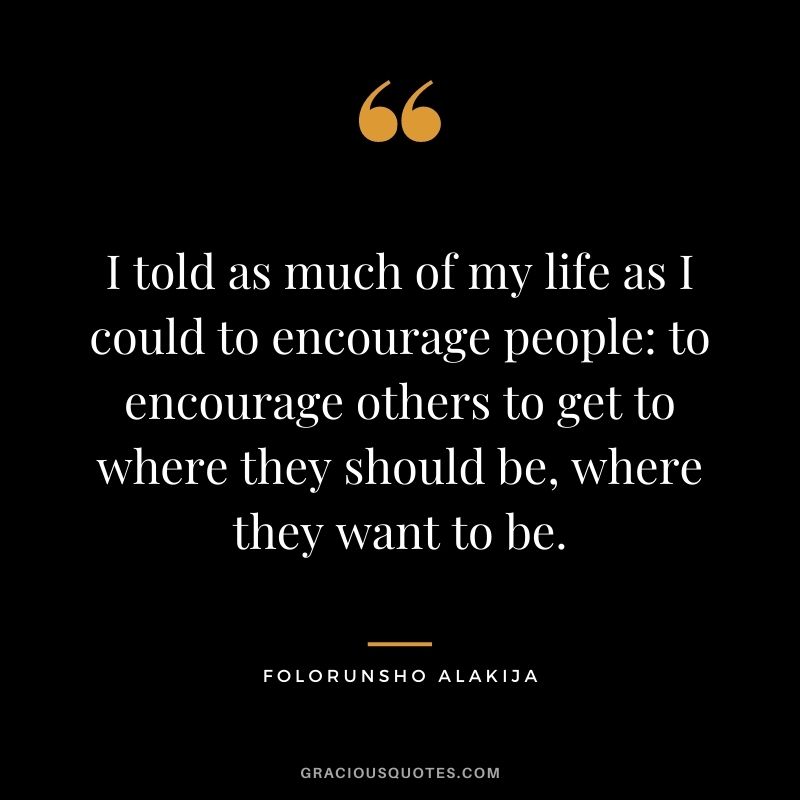 I told as much of my life as I could to encourage people to encourage others to get to where they should be, where they want to be.