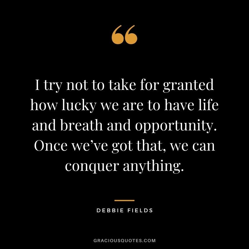 I try not to take for granted how lucky we are to have life and breath and opportunity. Once we’ve got that, we can conquer anything.