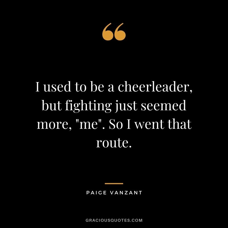 I used to be a cheerleader, but fighting just seemed more, me. So I went that route.