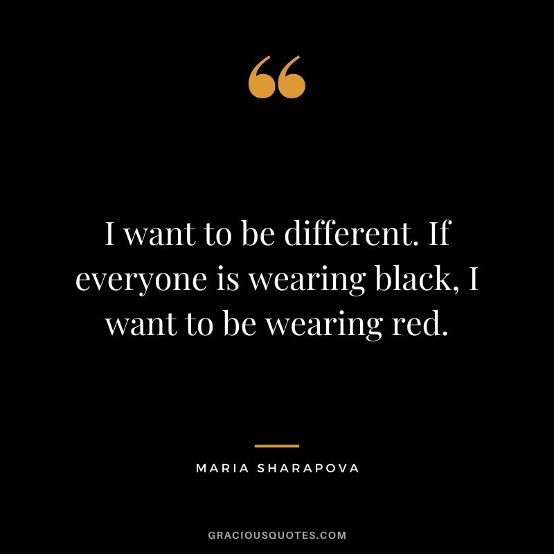 I want to be different. If everyone is wearing black, I want to be wearing red.