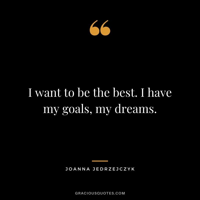 I want to be the best. I have my goals, my dreams.