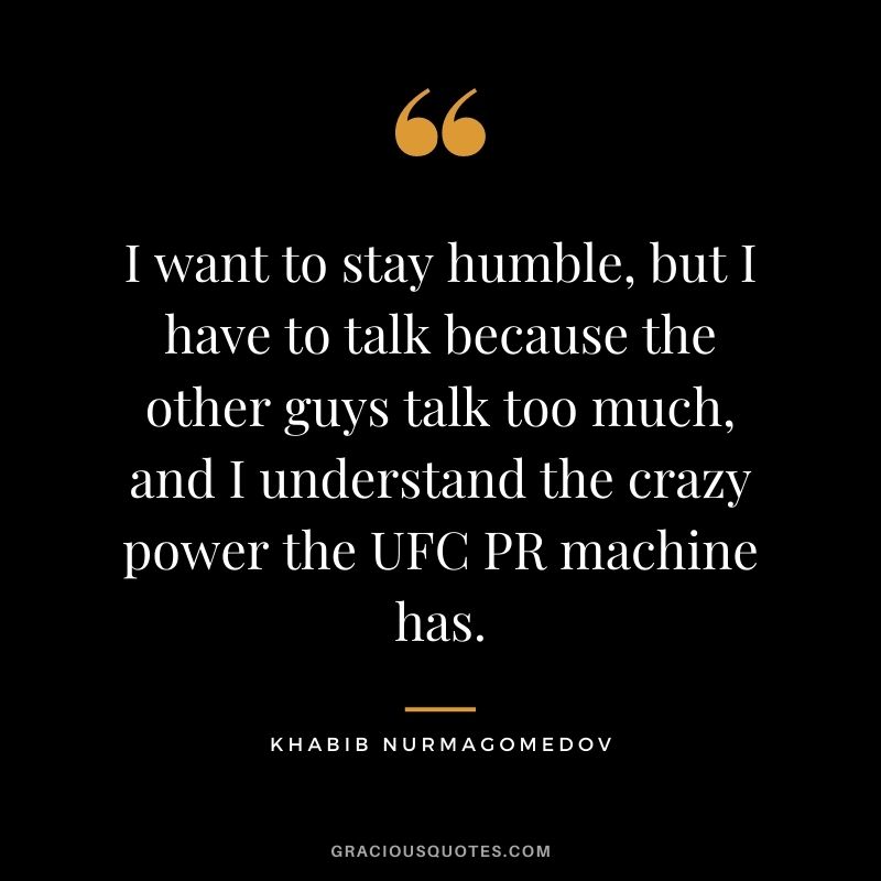I want to stay humble, but I have to talk because the other guys talk too much, and I understand the crazy power the UFC PR machine has.
