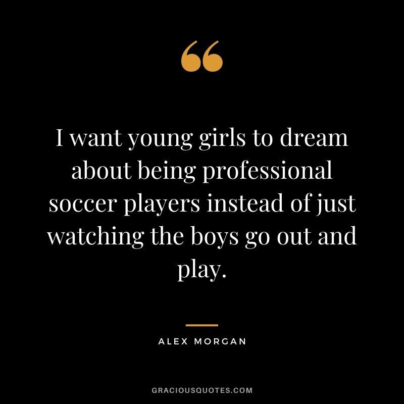 I want young girls to dream about being professional soccer players instead of just watching the boys go out and play.