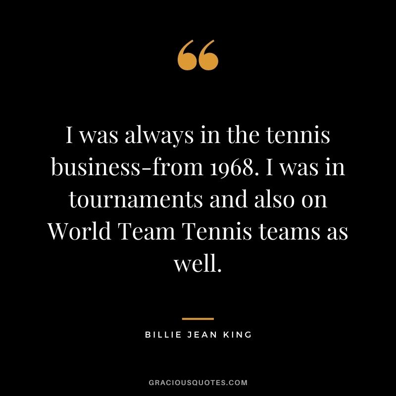 I was always in the tennis business-from 1968. I was in tournaments and also on World Team Tennis teams as well.