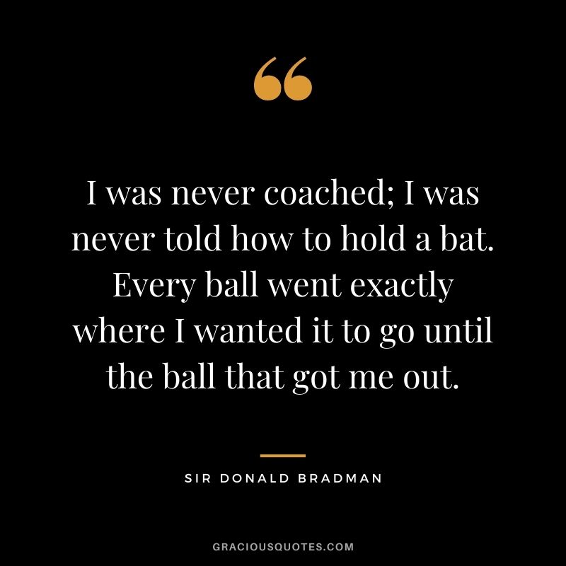 I was never coached; I was never told how to hold a bat. Every ball went exactly where I wanted it to go until the ball that got me out.