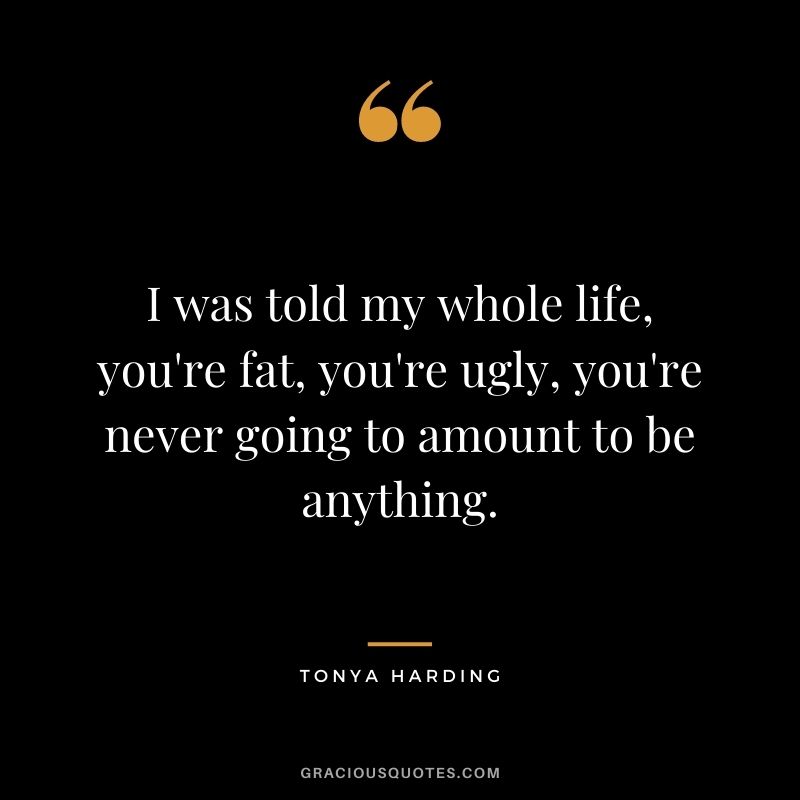 I was told my whole life, you're fat, you're ugly, you're never going to amount to be anything.