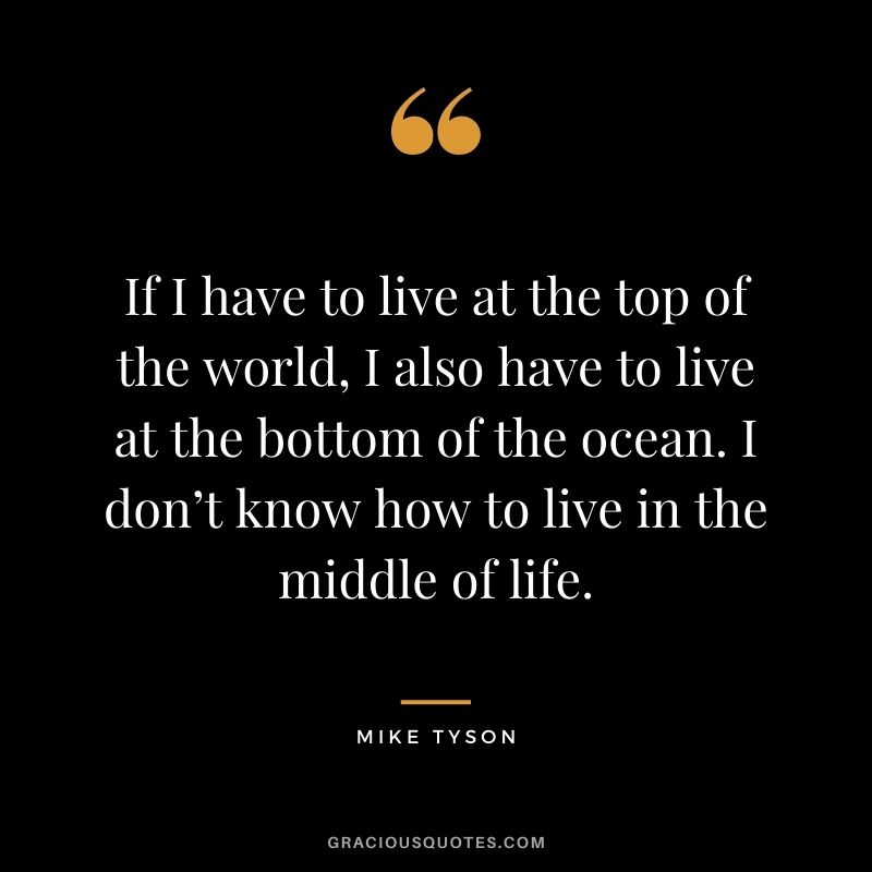 If I have to live at the top of the world, I also have to live at the bottom of the ocean. I don’t know how to live in the middle of life.