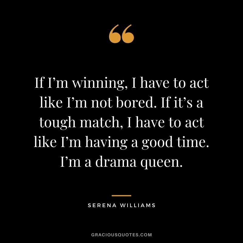 If I’m winning, I have to act like I’m not bored. If it’s a tough match, I have to act like I’m having a good time. I’m a drama queen.
